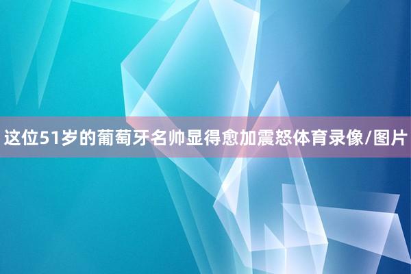 这位51岁的葡萄牙名帅显得愈加震怒体育录像/图片