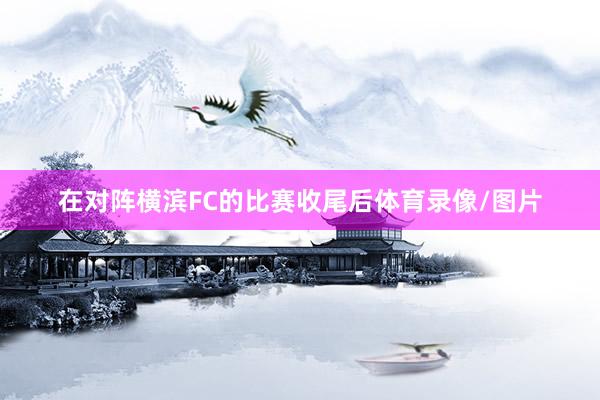 在对阵横滨FC的比赛收尾后体育录像/图片